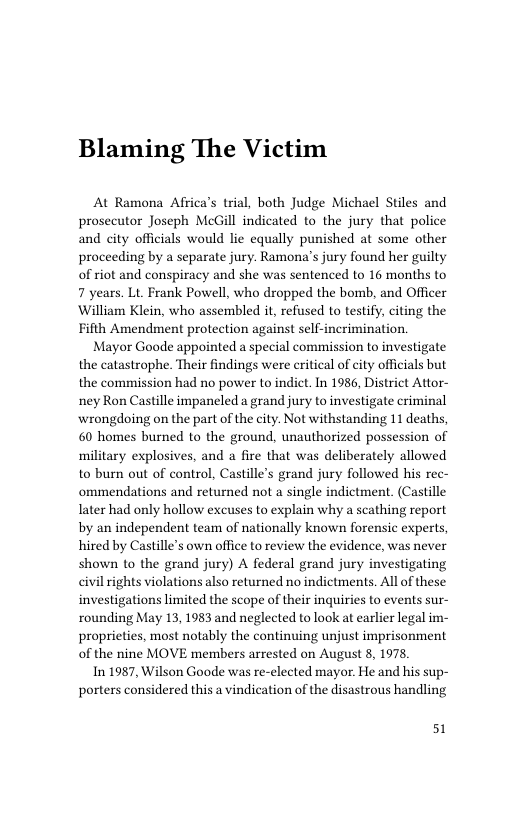 Blaming The Victim  At Ramona Africa’s trial, both Judge Michael Stiles and prosecutor Joseph McGill indicated to the jury that police and city officials would lie equally punished at some other proceeding by a separate jury. Ramona’s jury found her guilty of riot and conspiracy and she was sentenced to 16 months to 7 years. Lt. Frank Powell, who dropped the bomb, and Officer William Klein, who assembled it, refused to testify, citing the Fifth Amendment protection against self-incrimination.  Mayor Goode appointed a special commission to investigate the catastrophe. Their findings were critical of city officials but the commission had no power to indict. In 1986, District Attor- ney Ron Castille impaneled a grand jury to investigate criminal wrongdoing on the part of the city. Not withstanding 11 deaths, 60 homes burned to the ground, unauthorized possession of military explosives, and a fire that was deliberately allowed to burn out of control, Castille’s grand jury followed his rec- ommendations and returned not a single indictment. (Castille Iater had only hollow excuses to explain why a scathing report by an independent team of nationally known forensic experts, hired by Castille’s own office to review the evidence, was never shown to the grand jury) A federal grand jury investigating civil rights violations also returned no indictments. Al of these investigations limited the scope of their inquiries to events sur- rounding May 13, 1983 and neglected to look at earlier legal im- proprieties, most notably the continuing unjust imprisonment of the nine MOVE members arrested on August 8, 1978,  In 1987, Wilson Goode was re-elected mayor. He and his sup- porters considered this a vindication of the disastrous handling  51 